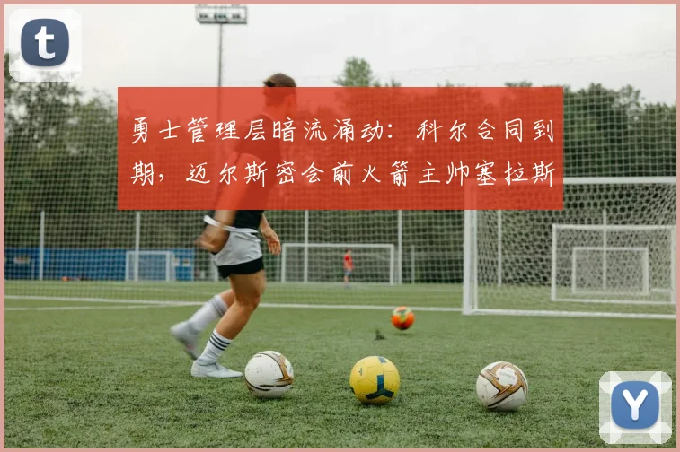 勇士管理层暗流涌动：科尔合同到期，迈尔斯密会前火箭主帅塞拉斯