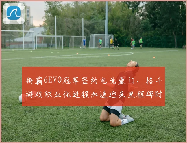 街霸6EVO冠军签约电竞豪门，格斗游戏职业化进程加速迎来里程碑时刻
