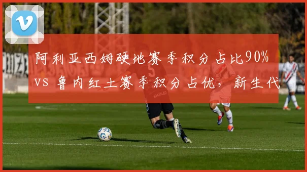 阿利亚西姆硬地赛季积分占比90% vs 鲁内红土赛季积分占优，新生代场地偏科对比显著